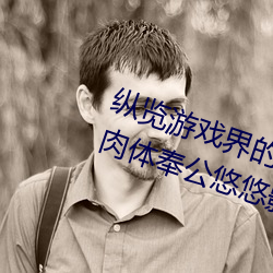 纵览游戏界的风云人物:松下纱荣子肉体奉公悠悠影视作品精 （下台）