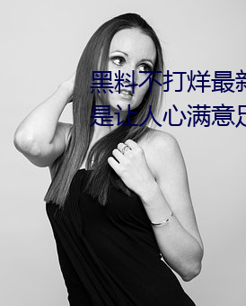 黑料不打(dǎ)烊最新(x¨©n)2023地(d¨¬)址内容都是让(r¨¤ng)人(rén)心(xīn)满意(y¨¬)足的