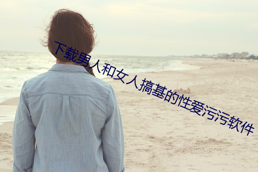 下載男人和女人搞基的性愛汙汙軟件