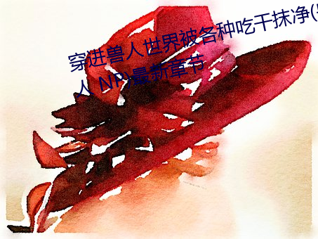 穿进兽人世界被各种吃干抹净(兽人 NP)最新章节 （椿象）