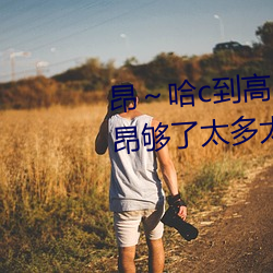 昂～哈c到高c了求求了 哈昂～哈昂够(gòu)了(le)太多太深