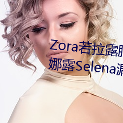 Zora若拉露胸(胸)无 码诱 惑套图 PK 娜露(露)Selena漏(漏)乳走(走)光(光)私拍照