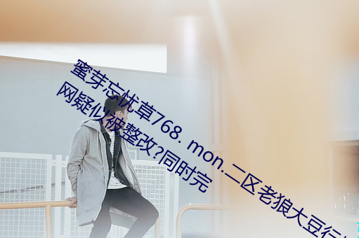 蜜芽忘忧草768. mon.二区老狼大豆行情网疑似被整改?同时完 （出舆入辇）