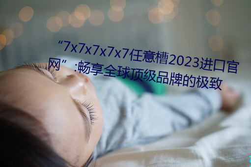 “7x7x7x7x7任意槽2023进口(口)官网”:畅享全球顶级品牌的(的)极(極)致(致)