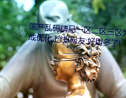 国产(chǎn)乱码精品一区二区三区为完(wán)成优化(huà)上线!网友:好(hǎo)用多了!