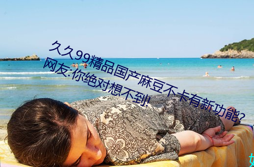 久久99精品国产麻豆不卡有新功能?网友:你绝对想不到!
