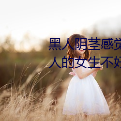 黑人阴茎感觉太大了 为啥跟过黑人的女生不好嫁