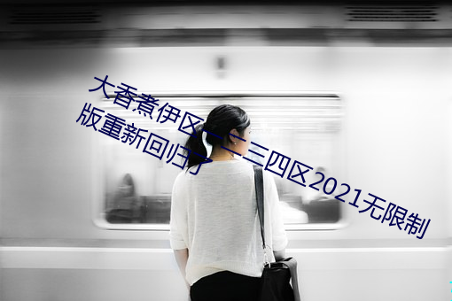 大(dà)香煮伊区一二(èr)三四区2021无限制(zhì)版(bǎn)重新回归了(le)