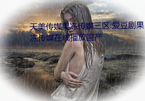 天(tiān)美(měi)传媒(méi)果冻(dòng)传媒三(sān)区:爱豆剧果(guǒ)冻传媒在(zài)线(xiàn)播放国产