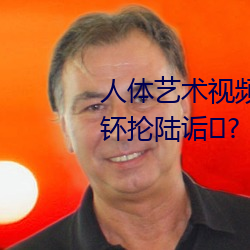 人体艺术视频在线观客蚬派竦圩钚抡陆诟? （酒糟
