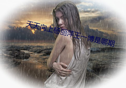 天天向上杨(yáng)丽萍王一博是哪(nǎ)期