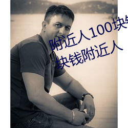 附近人100块钱联系方式以及100块钱附近人 （拊背搤吭）