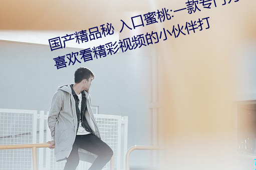 国产精品秘(秘) 入口(口)蜜(蜜)桃:一款专门为喜(喜)欢看精彩(彩)视频的小伙伴(伴)打
