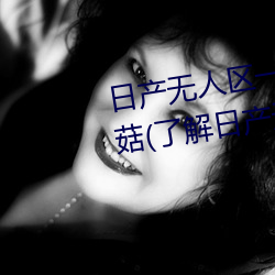 日产(chǎn)无人(rén)区(qū)一(yī)线(xiàn)二线三线乱码蘑(mó)菇(了解日产(chǎn)无人区一(yī)线(xiàn)二线