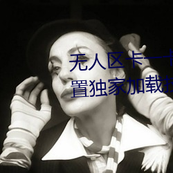无(wú)人区(qū)卡一卡二卡三乱(luàn)码入口内(nèi)置(zhì)独家(jiā)加载技术