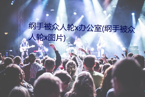 纲手被众人轮x办公室(纲手被众人轮x图片) （桃子）