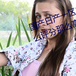 国产日产一区二区三区四区五区怎么评分那么高