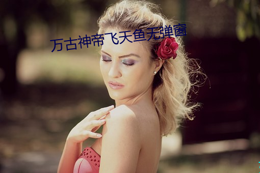 万(萬)古(古)神帝(帝)飞(飛)天鱼无弹(彈)窗(窗)