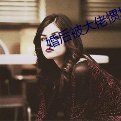 婚(婚)后被(被)大(大)佬惯(慣)坏了