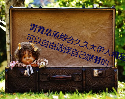 青青草原综(zōng)合久久(jiǔ)大(dà)伊人精品:用户可(kě)以自由选(xuǎn)择自己想(xiǎng)看的