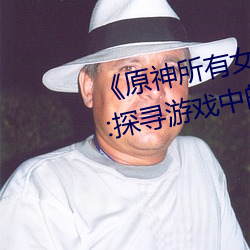 《原神所有女角色黃化網站之美》:探尋遊戲中的視覺盛宴