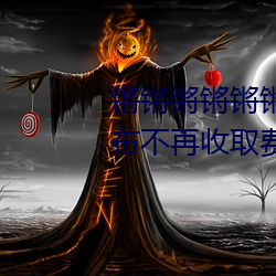 锵锵锵锵锵锵(qiāng)锵锵锵好大好湿宣(xuān)布不再收取费用了