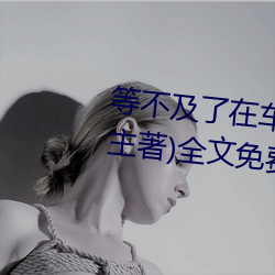 等不及了在车上就弄到了高c(小教主著)全文免费阅读 （办罪）