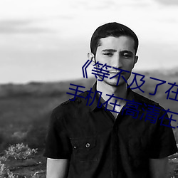 《等不及了在车上就弄到了高C》手机在高清在线观看