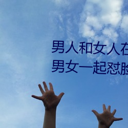 男人和女人(rén)在(zài)一起怼怼怼的大(dà)全(男女一起(qǐ)怼(duì)脸(liǎn)红合集)