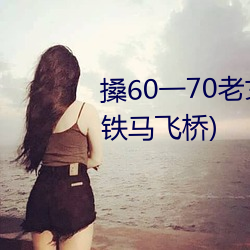 搡(搡)60一70老女人(人)老(老)熟女最新章节(铁(鐵)马飞桥(橋))