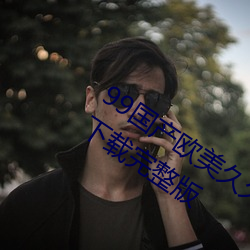 99国产(産)欧美久(久)久久精品(品)蜜(蜜)芽手(手)机(機)版App下(下)载(載)完整版