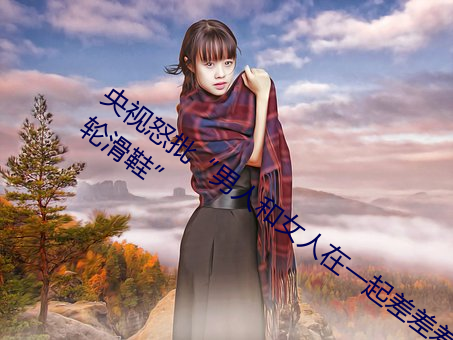 央视怒批“男(男)人和女(女)人在一起差(差)差差30分轮(輪)滑鞋”