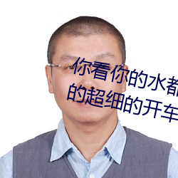 你看你的水都拉丝了还说不要 写的超细的开车过程 人家还想要 （横行直走）