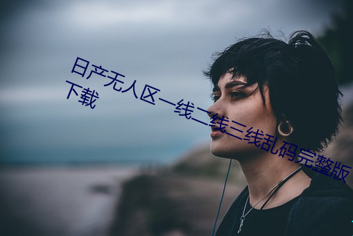 日(日)产无人区一线二线(線)三线乱码(碼)完整版(版)下载