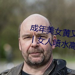 成年美女黄又污(wū)网站色大免(miǎn)费(fèi)全看丨女人喷水高潮抽搐的