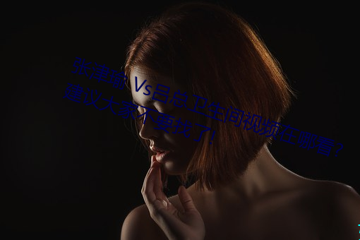张津瑜 Vs吕总卫生间视频在哪看? 建议大家不要找了! （滴水不漏）