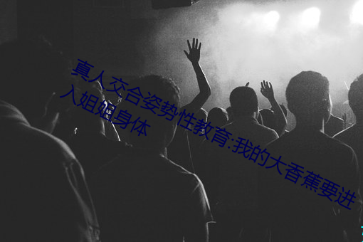 真人(人)交合姿(姿)势性教育:我的大香蕉(蕉)要(要)进入姐(姐)姐(姐)身体