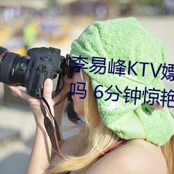 李易峰KTV嫖娼(chāng)无(wú)水印视(shì)频是真的吗 6分钟(zhōng)惊艳完整视频曝光(guāng)