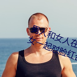 男人和(hé)女人在(zài)一起怼怼怼(duì)的大(dà)全(男女一起怼(duì)脸红合(hé)集)