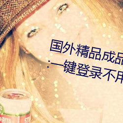 国(國)外精(精)品(品)成品人(人)入口(口)苹果未删减(減)版:一键登(登)录(錄)不(不)用会员(員)就(就)可(可)以