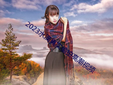 2023水滴真實偷拍高潮視頻