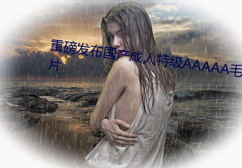 重磅发布国产成人特级AAAAA毛片 （自然物）