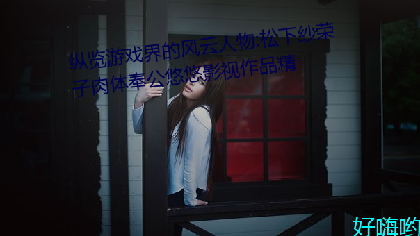纵览(覽)游戏界的风云(雲)人(人)物:松下(下)纱荣子肉体奉公(公)悠(悠)悠影视作品精