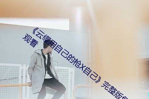 《云缨(纓)用自(自)己(己)的枪(槍)X自己》完整(整)版(版)免(免)费(費)在(在)线观看(看)