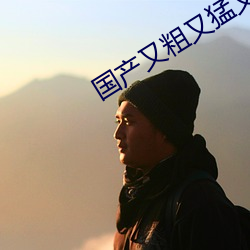 国产又粗又猛又爽又黄的视频 （排沙见金）
