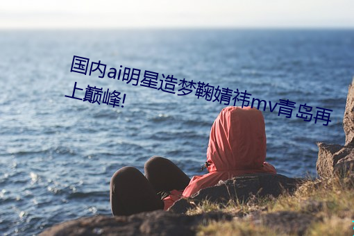 国内ai明星(xīng)造梦鞠(jū)婧祎mv青岛再(zài)上巅峰(fēng)!