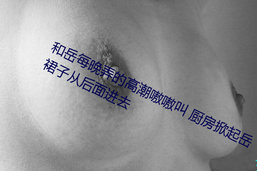 和岳每晚弄的高潮嗷嗷叫 厨房掀起岳裙子从后面进去