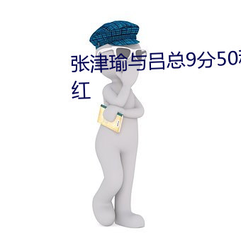 张津(津)瑜(瑜)与吕(呂)总9分(分)50秒视(視)频让人脸红