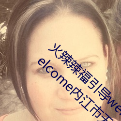 火辣辣福引导welcome无限看:火辣辣福引导welcome内江市无