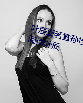 叶辰夏(夏)若雪(雪)孙怡最新章节全文(文)免费阅读(讀)叶(葉)辰
